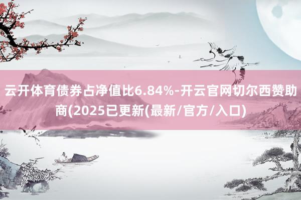 云开体育债券占净值比6.84%-开云官网切尔西赞助商(2025已更新(最新/官方/入口)