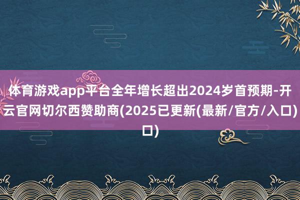 体育游戏app平台全年增长超出2024岁首预期-开云官网切尔西赞助商(2025已更新(最新/官方/入口)
