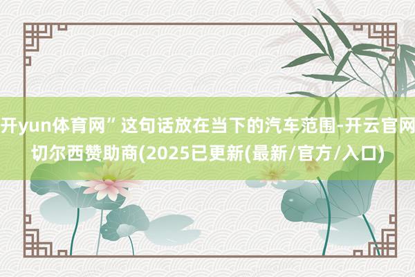 开yun体育网”这句话放在当下的汽车范围-开云官网切尔西赞助商(2025已更新(最新/官方/入口)