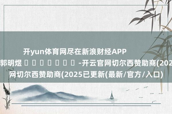 开yun体育网尽在新浪财经APP            						职守剪辑：郭明煜 							-开云官网切尔西赞助商(2025已更新(最新/官方/入口)