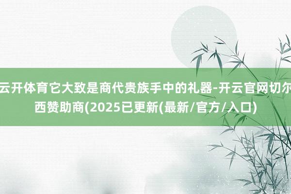 云开体育它大致是商代贵族手中的礼器-开云官网切尔西赞助商(2025已更新(最新/官方/入口)