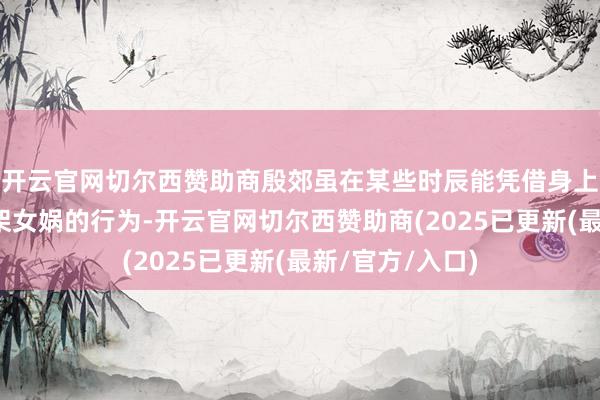 开云官网切尔西赞助商殷郊虽在某些时辰能凭借身上的气运暂时招架女娲的行为-开云官网切尔西赞助商(2025已更新(最新/官方/入口)