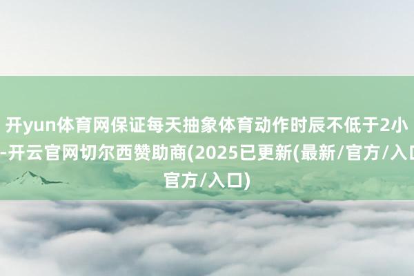 开yun体育网保证每天抽象体育动作时辰不低于2小时-开云官网切尔西赞助商(2025已更新(最新/官方/入口)