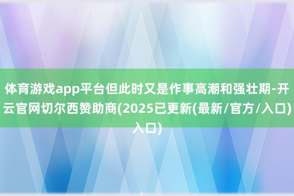 体育游戏app平台但此时又是作事高潮和强壮期-开云官网切尔西赞助商(2025已更新(最新/官方/入口)