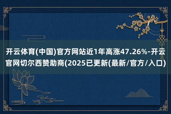 开云体育(中国)官方网站近1年高涨47.26%-开云官网切尔西赞助商(2025已更新(最新/官方/入口)