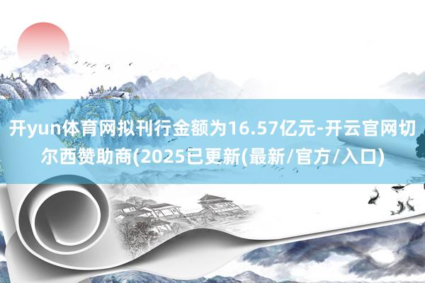 开yun体育网拟刊行金额为16.57亿元-开云官网切尔西赞助商(2025已更新(最新/官方/入口)