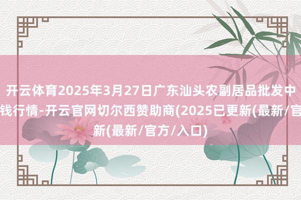 开云体育2025年3月27日广东汕头农副居品批发中心市集价钱行情-开云官网切尔西赞助商(2025已更新(最新/官方/入口)