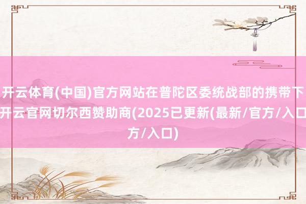 开云体育(中国)官方网站在普陀区委统战部的携带下-开云官网切尔西赞助商(2025已更新(最新/官方/入口)