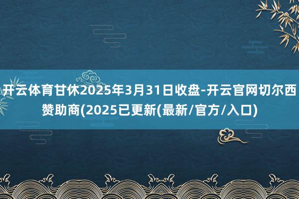 开云体育甘休2025年3月31日收盘-开云官网切尔西赞助商(2025已更新(最新/官方/入口)