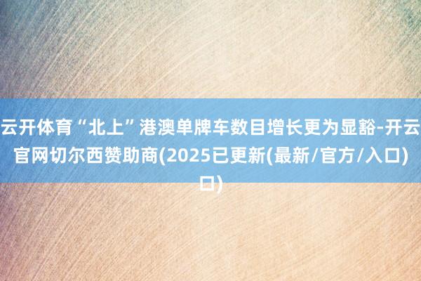 云开体育“北上”港澳单牌车数目增长更为显豁-开云官网切尔西赞助商(2025已更新(最新/官方/入口)