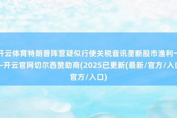 开云体育特朗普阵营疑似行使关税音讯垄断股市渔利一事-开云官网切尔西赞助商(2025已更新(最新/官方/入口)