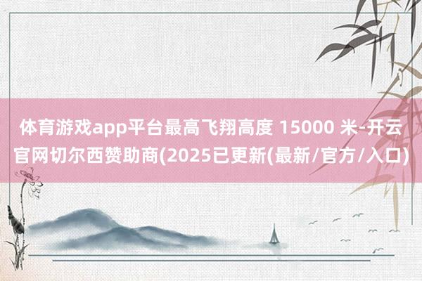 体育游戏app平台最高飞翔高度 15000 米-开云官网切尔西赞助商(2025已更新(最新/官方/入口)