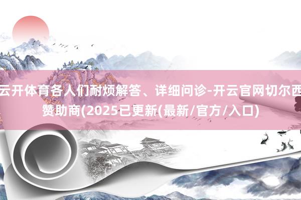 云开体育各人们耐烦解答、详细问诊-开云官网切尔西赞助商(2025已更新(最新/官方/入口)