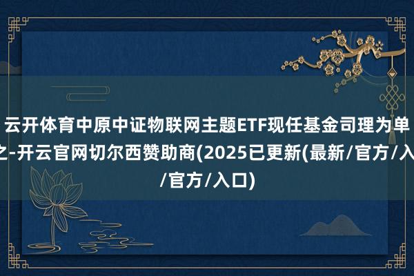 云开体育中原中证物联网主题ETF现任基金司理为单宽之-开云官网切尔西赞助商(2025已更新(最新/官方/入口)