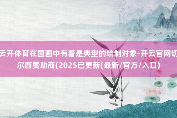 云开体育在国画中有着是典型的绘制对象-开云官网切尔西赞助商(2025已更新(最新/官方/入口)