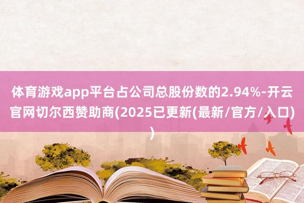体育游戏app平台占公司总股份数的2.94%-开云官网切尔西赞助商(2025已更新(最新/官方/入口)