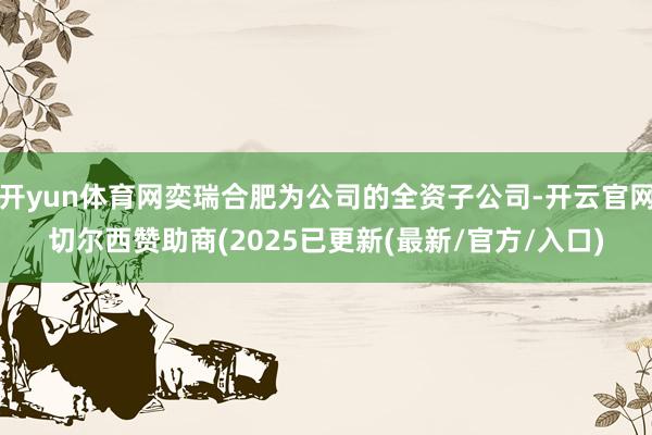 开yun体育网奕瑞合肥为公司的全资子公司-开云官网切尔西赞助商(2025已更新(最新/官方/入口)