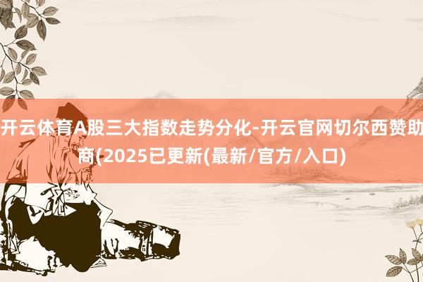 开云体育A股三大指数走势分化-开云官网切尔西赞助商(2025已更新(最新/官方/入口)