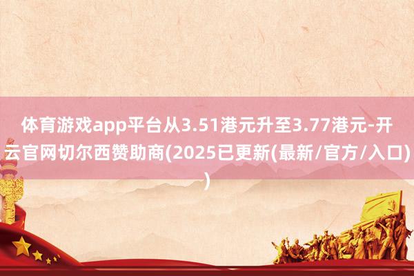 体育游戏app平台从3.51港元升至3.77港元-开云官网切尔西赞助商(2025已更新(最新/官方/入口)
