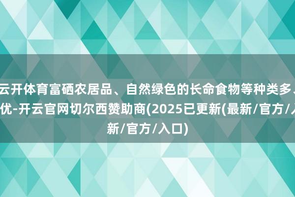 云开体育富硒农居品、自然绿色的长命食物等种类多、质料优-开云官网切尔西赞助商(2025已更新(最新/官方/入口)