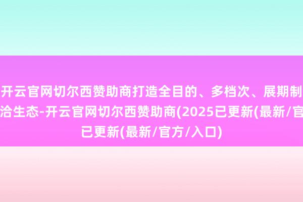 开云官网切尔西赞助商打造全目的、多档次、展期制的投资妥洽生态-开云官网切尔西赞助商(2025已更新(最新/官方/入口)