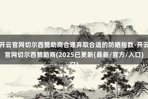 开云官网切尔西赞助商合理弃取合适的防晒指数-开云官网切尔西赞助商(2025已更新(最新/官方/入口)