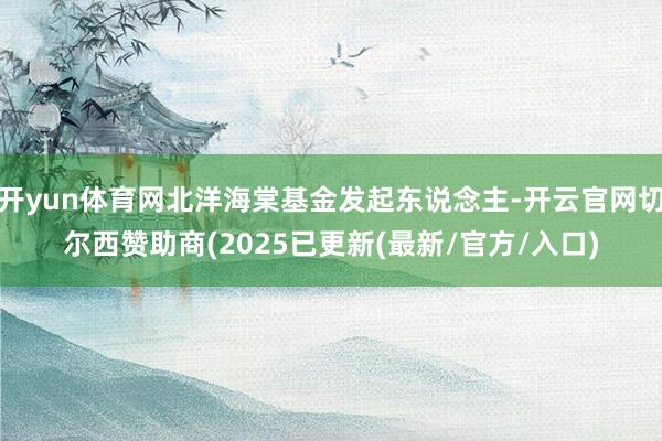 开yun体育网北洋海棠基金发起东说念主-开云官网切尔西赞助商(2025已更新(最新/官方/入口)