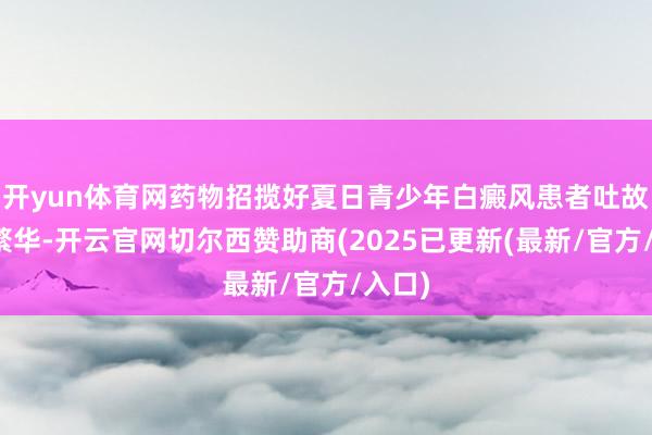 开yun体育网药物招揽好夏日青少年白癜风患者吐故纳新繁华-开云官网切尔西赞助商(2025已更新(最新/官方/入口)