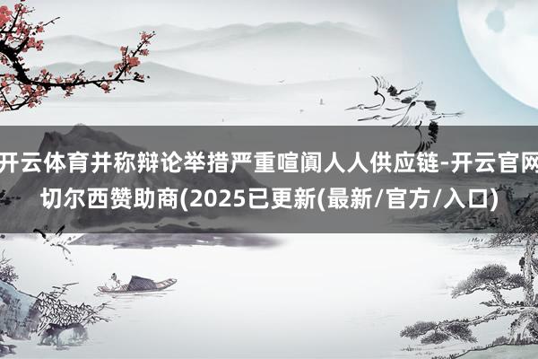 开云体育并称辩论举措严重喧阗人人供应链-开云官网切尔西赞助商(2025已更新(最新/官方/入口)