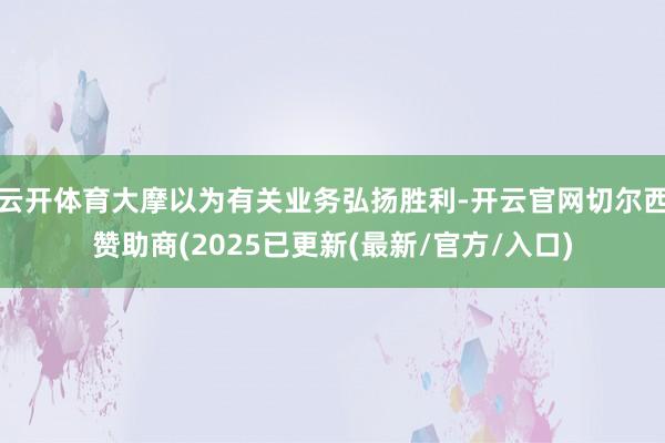 云开体育大摩以为有关业务弘扬胜利-开云官网切尔西赞助商(2025已更新(最新/官方/入口)