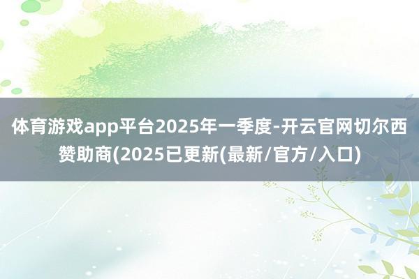 体育游戏app平台　　2025年一季度-开云官网切尔西赞助商(2025已更新(最新/官方/入口)