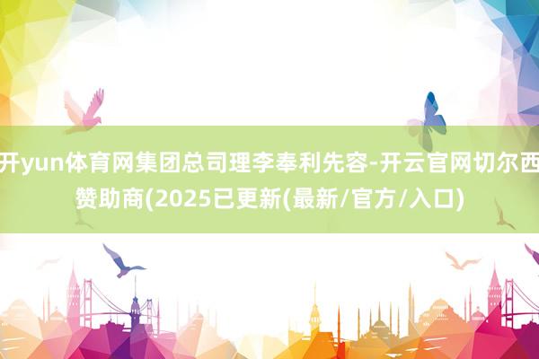 开yun体育网集团总司理李奉利先容-开云官网切尔西赞助商(2025已更新(最新/官方/入口)