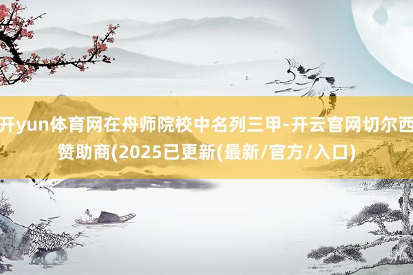 开yun体育网在舟师院校中名列三甲-开云官网切尔西赞助商(2025已更新(最新/官方/入口)