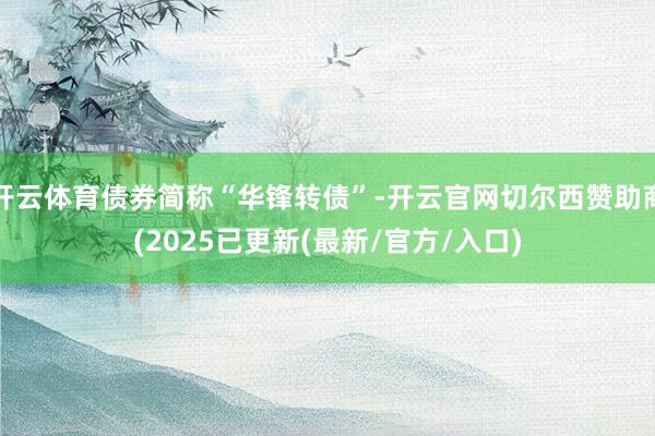 开云体育债券简称“华锋转债”-开云官网切尔西赞助商(2025已更新(最新/官方/入口)