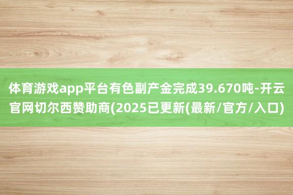 体育游戏app平台有色副产金完成39.670吨-开云官网切尔西赞助商(2025已更新(最新/官方/入口)