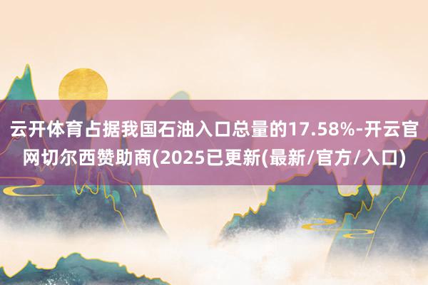 云开体育占据我国石油入口总量的17.58%-开云官网切尔西赞助商(2025已更新(最新/官方/入口)