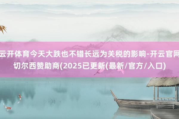 云开体育今天大跌也不错长远为关税的影响-开云官网切尔西赞助商(2025已更新(最新/官方/入口)
