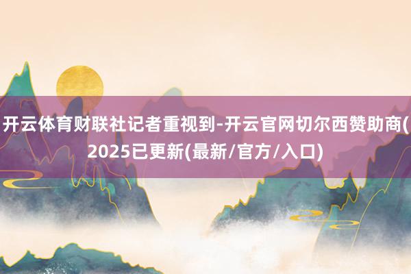 开云体育　　财联社记者重视到-开云官网切尔西赞助商(2025已更新(最新/官方/入口)