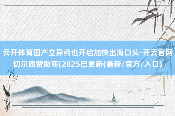 云开体育　　国产立异药也开启加快出海口头-开云官网切尔西赞助商(2025已更新(最新/官方/入口)