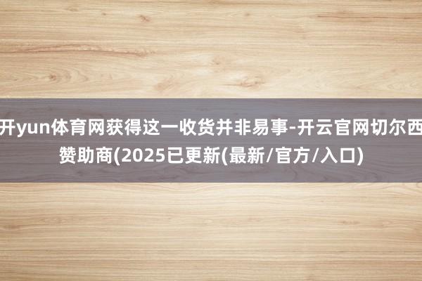 开yun体育网获得这一收货并非易事-开云官网切尔西赞助商(2025已更新(最新/官方/入口)