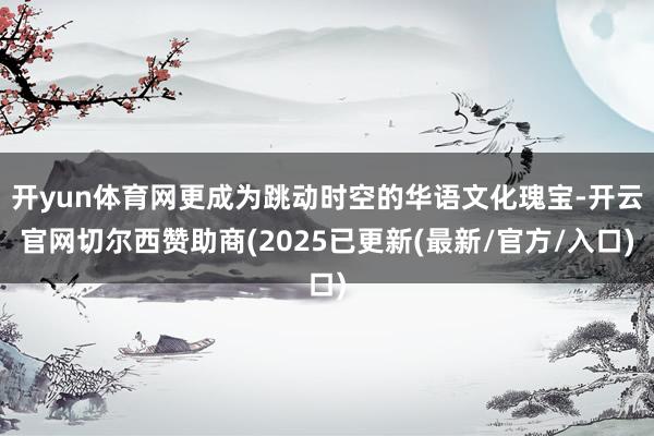 开yun体育网更成为跳动时空的华语文化瑰宝-开云官网切尔西赞助商(2025已更新(最新/官方/入口)