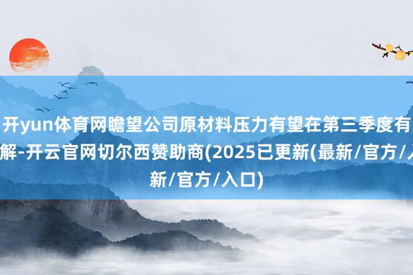 开yun体育网瞻望公司原材料压力有望在第三季度有所缓解-开云官网切尔西赞助商(2025已更新(最新/官方/入口)