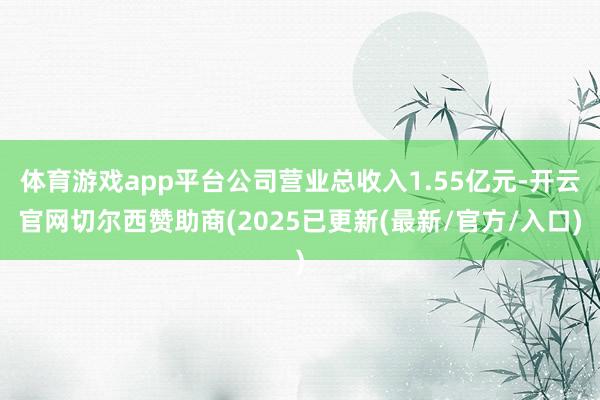 体育游戏app平台公司营业总收入1.55亿元-开云官网切尔西赞助商(2025已更新(最新/官方/入口)