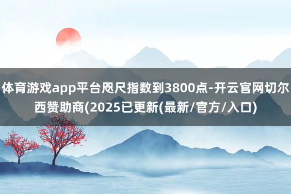 体育游戏app平台咫尺指数到3800点-开云官网切尔西赞助商(2025已更新(最新/官方/入口)