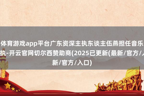 体育游戏app平台广东资深主执东谈主伍燕担任音乐会主执-开云官网切尔西赞助商(2025已更新(最新/官方/入口)