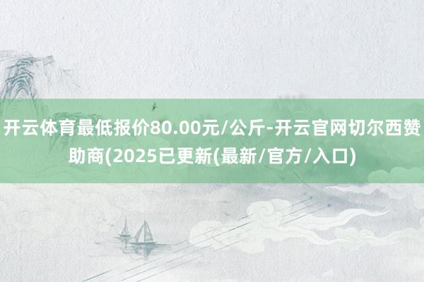 开云体育最低报价80.00元/公斤-开云官网切尔西赞助商(2025已更新(最新/官方/入口)