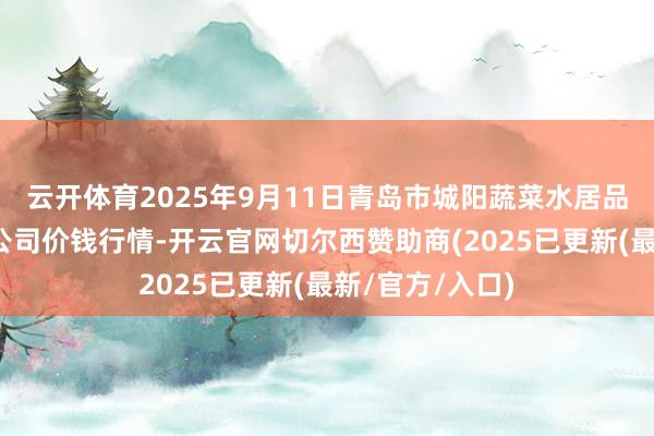 云开体育2025年9月11日青岛市城阳蔬菜水居品批发市集有限公司价钱行情-开云官网切尔西赞助商(2025已更新(最新/官方/入口)