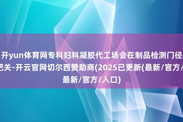 开yun体育网专科妇科凝胶代工场会在制品检测门径严格把关-开云官网切尔西赞助商(2025已更新(最新/官方/入口)