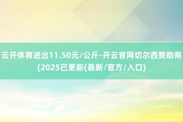 云开体育进出11.50元/公斤-开云官网切尔西赞助商(2025已更新(最新/官方/入口)