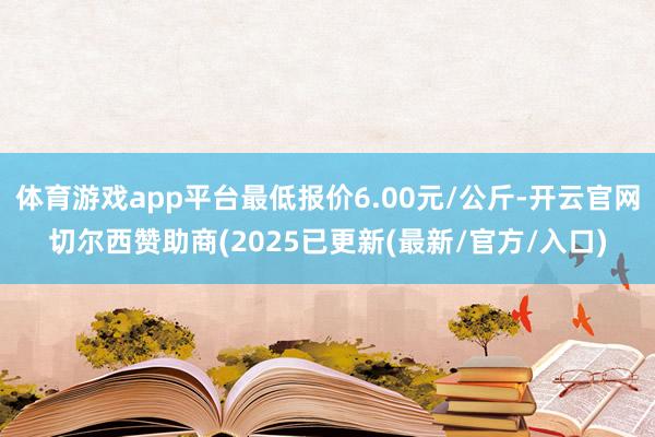 体育游戏app平台最低报价6.00元/公斤-开云官网切尔西赞助商(2025已更新(最新/官方/入口)